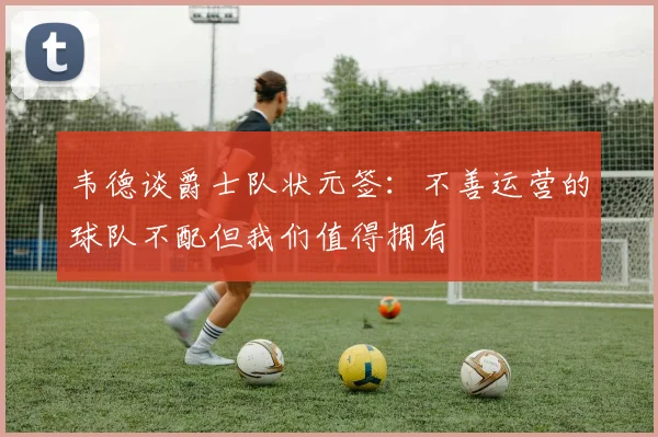 韦德谈爵士队状元签：不善运营的球队不配但我们值得拥有