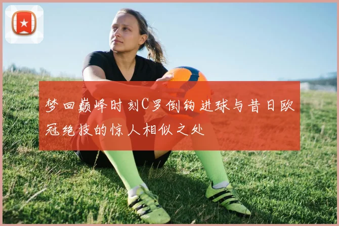 梦回巅峰时刻C罗倒钩进球与昔日欧冠绝技的惊人相似之处
