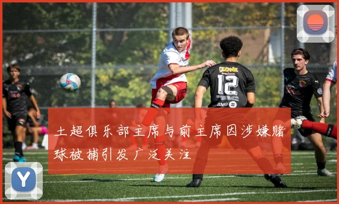 土超俱乐部主席与前主席因涉嫌赌球被捕引发广泛关注
